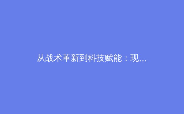 从战术革新到科技赋能：现代足球的智能化转型如何重塑竞技格局 - 4