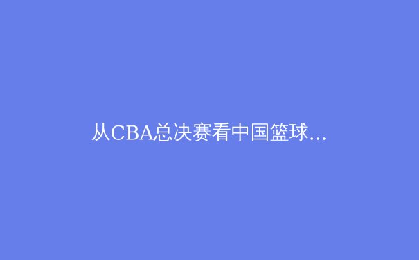 从CBA总决赛看中国篮球变革：青训体系与商业化的双轮驱动