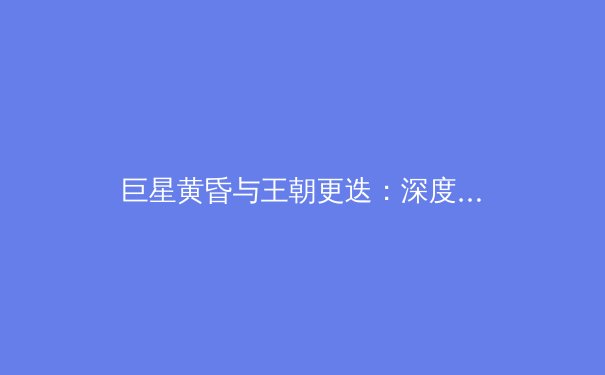 巨星黄昏与王朝更迭：深度解析本赛季欧洲足坛的格局演变 - 3