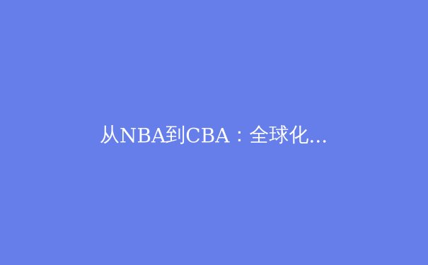 从NBA到CBA：全球化浪潮下，中国篮球的机遇与变革之路 - 2