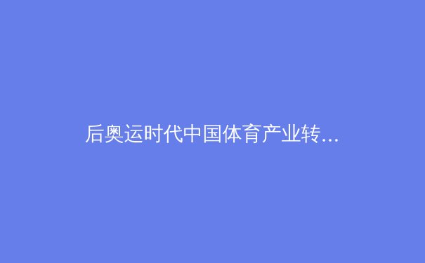后奥运时代中国体育产业转型观察：从金牌驱动到全民健康的价值重构 - 4