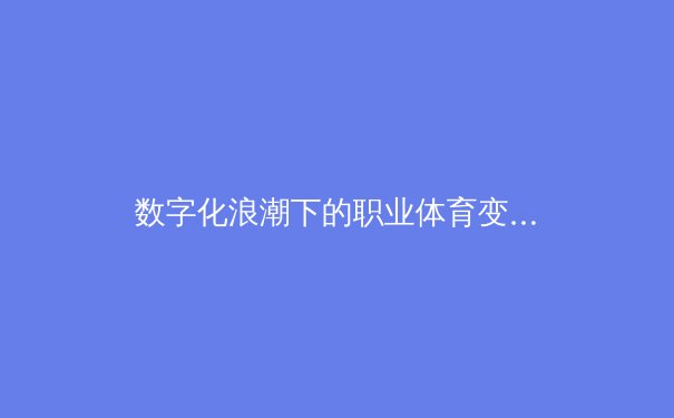 数字化浪潮下的职业体育变革：数据驱动如何重塑竞技格局与商业模式 - 2