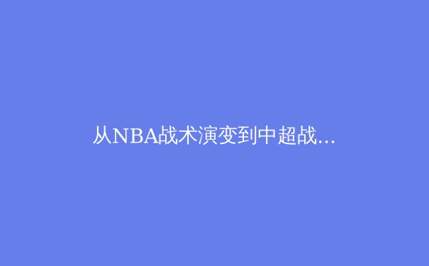从NBA战术演变到中超战略困局：现代体育的胜负密码究竟何在？ - 3