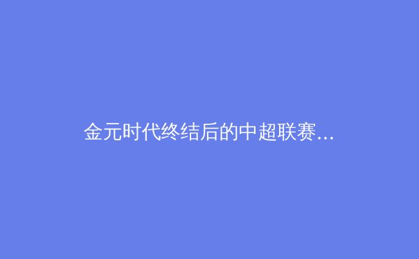 金元时代终结后的中超联赛：阵痛中的价值回归与青训革命 - 3