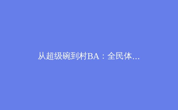 从超级碗到村BA：全民体育赛事如何重塑现代社会的文化连接 - 4